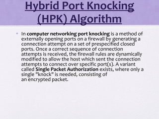Hybrid Port Knocking
(HPK) Algorithm
• In computer networking port knocking is a method of
externally opening ports on a firewall by generating a
connection attempt on a set of prespecified closed
ports. Once a correct sequence of connection
attempts is received, the firewall rules are dynamically
modified to allow the host which sent the connection
attempts to connect over specific port(s). A variant
called Single Packet Authorization exists, where only a
single "knock" is needed, consisting of
an encrypted packet.
 