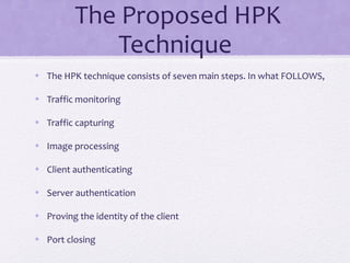 The Proposed HPK
Technique
• The HPK technique consists of seven main steps. In what FOLLOWS,
• Traffic monitoring
• Traffic capturing
• Image processing
• Client authenticating
• Server authentication
• Proving the identity of the client
• Port closing
 