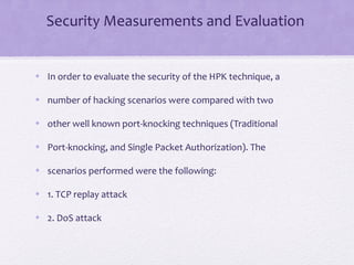 Security Measurements and Evaluation
• In order to evaluate the security of the HPK technique, a
• number of hacking scenarios were compared with two
• other well known port-knocking techniques (Traditional
• Port-knocking, and Single Packet Authorization). The
• scenarios performed were the following:
• 1. TCP replay attack
• 2. DoS attack
 