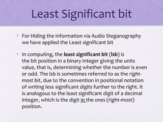 Least Significant bit
• For Hiding the information via Audio Steganography
we have applied the Least significant bit
• In computing, the least significant bit (lsb) is
the bit position in a binary integer giving the units
value, that is, determining whether the number is even
or odd. The lsb is sometimes referred to as the right-
most bit, due to the convention in positional notation
of writing less significant digits further to the right. It
is analogous to the least significant digit of a decimal
integer, which is the digit in the ones (right-most)
position.
 