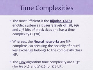 Time Complexities
• The most Efficient is the Rijndael (AES)
enc/dec system as it uses 3 levels of 128, 196
and 256 bits of block sizes and has a time
complexity GF(28)
• Whereas, the Neural networks are NP-
complete , so breaking the security of neural
key exchange belongs to the complexity class
NP.
• The Tiny algorithm time complexity are 2^32
(for 64 bit) and 2^126 for 128 bit .
 