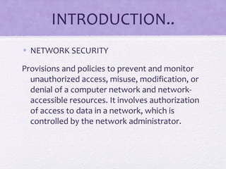INTRODUCTION..
• NETWORK SECURITY
Provisions and policies to prevent and monitor
unauthorized access, misuse, modification, or
denial of a computer network and network-
accessible resources. It involves authorization
of access to data in a network, which is
controlled by the network administrator.
 