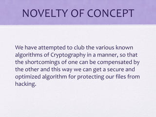 NOVELTY OF CONCEPT
We have attempted to club the various known
algorithms of Cryptography in a manner, so that
the shortcomings of one can be compensated by
the other and this way we can get a secure and
optimized algorithm for protecting our files from
hacking.
 