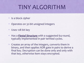 TINY ALGORITHM
• Is a block cipher
• Operates on 32-bit unsigned integers
• Uses 128 bit key
• Has a Fiestal Structure with a suggested 64 round,
typically implemented in pair termed cycles.
• Creates an array of the integers, converts them in
binary, and then applies XOR gate in pairs to derive a
final key. Decryption can be done only and only with
that key, otherwise item stays encrypted.
 