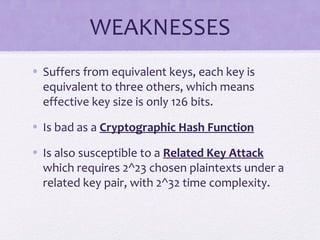 WEAKNESSES
• Suffers from equivalent keys, each key is
equivalent to three others, which means
effective key size is only 126 bits.
• Is bad as a Cryptographic Hash Function
• Is also susceptible to a Related Key Attack
which requires 2^23 chosen plaintexts under a
related key pair, with 2^32 time complexity.
 