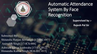Automatic Attendance
System By Face
Recognition
Supervised by :-
Rajesh Pal Sir
Submitted By:-
Shitanshu Ranjan Srivastava [17-IEC-041]
Aniruddh Singh [17-ICS-008]
Ashwani kumar kushwaha [17/IEC/012]
Himanshu Kumar Singh [R16-IEC-015]
 
