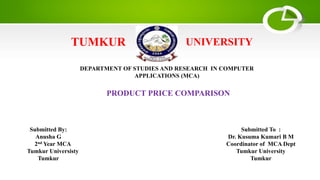 TUMKUR UNIVERSITY
DEPARTMENT OF STUDIES AND RESEARCH IN COMPUTER
APPLICATIONS (MCA)
PRODUCT PRICE COMPARISON
Submitted By:
Anusha G
2nd Year MCA
Tumkur Universisty
Tumkur
Submitted To :
Dr. Kusuma Kumari B M
Coordinator of MCA Dept
Tumkur University
Tumkur
 