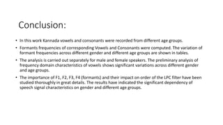Conclusion:
• In this work Kannada vowels and consonants were recorded from different age groups.
• Formants frequencies of corresponding Vowels and Consonants were computed. The variation of
formant frequencies across different gender and different age groups are shown in tables.
• The analysis is carried out separately for male and female speakers. The preliminary analysis of
frequency domain characteristics of vowels shows significant variations across different gender
and age groups.
• The importance of F1, F2, F3, F4 (formants) and their impact on order of the LPC filter have been
studied thoroughly in great details. The results have indicated the significant dependency of
speech signal characteristics on gender and different age groups.
 