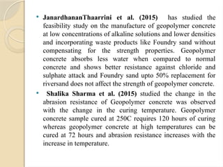  JanardhananThaarrini et al. (2015) has studied the
feasibility study on the manufacture of geopolymer concrete
at low concentrations of alkaline solutions and lower densities
and incorporating waste products like Foundry sand without
compensating for the strength properties. Geopolymer
concrete absorbs less water when compared to normal
concrete and shows better resistance against chloride and
sulphate attack and Foundry sand upto 50% replacement for
riversand does not affect the strength of geopolymer concrete.
 Shalika Sharma et al. (2015) studied the change in the
abrasion resistance of Geopolymer concrete was observed
with the change in the curing temperature. Geopolymer
concrete sample cured at 250C requires 120 hours of curing
whereas geopolymer concrete at high temperatures can be
cured at 72 hours and abrasion resistance increases with the
increase in temperature.
 