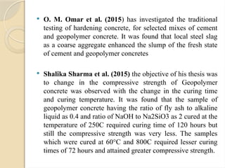  O. M. Omar et al. (2015) has investigated the traditional
testing of hardening concrete, for selected mixes of cement
and geopolymer concrete. It was found that local steel slag
as a coarse aggregate enhanced the slump of the fresh state
of cement and geopolymer concretes
 Shalika Sharma et al. (2015) the objective of his thesis was
to change in the compressive strength of Geopolymer
concrete was observed with the change in the curing time
and curing temperature. It was found that the sample of
geopolymer concrete having the ratio of fly ash to alkaline
liquid as 0.4 and ratio of NaOH to Na2SiO3 as 2 cured at the
temperature of 250C required curing time of 120 hours but
still the compressive strength was very less. The samples
which were cured at 60°C and 800C required lesser curing
times of 72 hours and attained greater compressive strength.
 