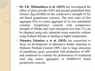  Dr. I.R. Mithanthaya et al. (2015) has investigated the
effect of glass powder (GP) and ground granulated blast
furnace slag (GGBS) on the compressive strength of Fly
ash based geopolymer concrete. The mass ratio of fine
aggregate (FA) to coarse aggregate (CA) was maintained
constant. Geopolymer concrete with compressive
strength of 30Mpa and water absorption less than 7% can
be obtained using only industrial waste materials without
using Sodium Silicate or heating to higher temperature.
 Nitendra Palankar a et al. (2015) has researched to
focus on development of alternative binder materials to
Ordinary Portland Cement (OPC) due to huge emissions
of greenhouse gases associated with production of OPC
and conducted to evaluate the performance of weathered
steel slag coarse aggregates in GGBFS-FA based
geopolymer concrete.
 