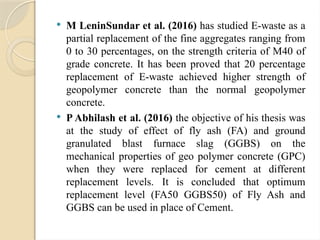  M LeninSundar et al. (2016) has studied E-waste as a
partial replacement of the fine aggregates ranging from
0 to 30 percentages, on the strength criteria of M40 of
grade concrete. It has been proved that 20 percentage
replacement of E-waste achieved higher strength of
geopolymer concrete than the normal geopolymer
concrete.
 P Abhilash et al. (2016) the objective of his thesis was
at the study of effect of fly ash (FA) and ground
granulated blast furnace slag (GGBS) on the
mechanical properties of geo polymer concrete (GPC)
when they were replaced for cement at different
replacement levels. It is concluded that optimum
replacement level (FA50 GGBS50) of Fly Ash and
GGBS can be used in place of Cement.
 