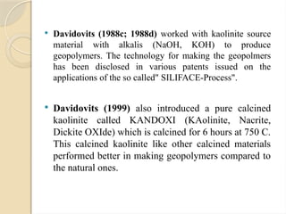  Davidovits (1988c; 1988d) worked with kaolinite source
material with alkalis (NaOH, KOH) to produce
geopolymers. The technology for making the geopolmers
has been disclosed in various patents issued on the
applications of the so called" SILIFACE-Process".
 Davidovits (1999) also introduced a pure calcined
kaolinite called KANDOXI (KAolinite, Nacrite,
Dickite OXIde) which is calcined for 6 hours at 750 C.
This calcined kaolinite like other calcined materials
performed better in making geopolymers compared to
the natural ones.
 