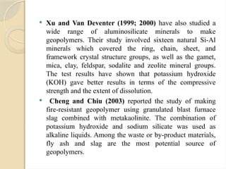  Xu and Van Deventer (1999; 2000) have also studied a
wide range of aluminosilicate minerals to make
geopolymers. Their study involved sixteen natural Si-Al
minerals which covered the ring, chain, sheet, and
framework crystal structure groups, as well as the gamet,
mica, clay, feldspar, sodalite and zeolite mineral groups.
The test results have shown that potassium hydroxide
(KOH) gave better results in terms of the compressive
strength and the extent of dissolution.
 Cheng and Chiu (2003) reported the study of making
fire-resistant geopolymer using granulated blast furnace
slag combined with metakaolinite. The combination of
potassium hydroxide and sodium silicate was used as
alkaline liquids. Among the waste or by-product materials,
fly ash and slag are the most potential source of
geopolymers.
 