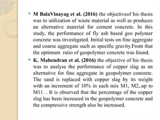 M BalaVinayag et al. (2016) the objectiveof his thesis
was to utilization of waste material as well as produces
an alternative material for cement concrete. In this
study, the performance of fly ash based geo polymer
concrete was investigated. Initial tests on fine aggregate
and coarse aggregate such as specific gravity.From that
the optimum ratio of geopolymer concrete was found.
 K. Mahendran et al. (2016) the objective of his thesis
was to analyse the performance of copper slag as an
alternative for fine aggregate in geopolymer concrete.
The sand is replaced with copper slag by its weight
with an increment of 10% in each mix M1, M2,.up to
M11. . It is observed that the percentage of the copper
slag has been increased in the geopolymer concrete and
the compressive strength also be increased.
 