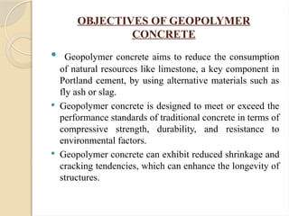 OBJECTIVES OF GEOPOLYMER
CONCRETE
 Geopolymer concrete aims to reduce the consumption
of natural resources like limestone, a key component in
Portland cement, by using alternative materials such as
fly ash or slag.
 Geopolymer concrete is designed to meet or exceed the
performance standards of traditional concrete in terms of
compressive strength, durability, and resistance to
environmental factors.
 Geopolymer concrete can exhibit reduced shrinkage and
cracking tendencies, which can enhance the longevity of
structures.
 