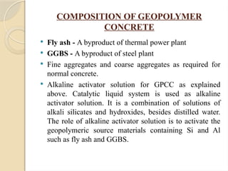 COMPOSITION OF GEOPOLYMER
CONCRETE
 Fly ash - A byproduct of thermal power plant
 GGBS - A byproduct of steel plant
 Fine aggregates and coarse aggregates as required for
normal concrete.
 Alkaline activator solution for GPCC as explained
above. Catalytic liquid system is used as alkaline
activator solution. It is a combination of solutions of
alkali silicates and hydroxides, besides distilled water.
The role of alkaline activator solution is to activate the
geopolymeric source materials containing Si and Al
such as fly ash and GGBS.
 