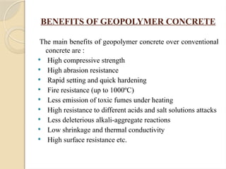BENEFITS OF GEOPOLYMER CONCRETE
The main benefits of geopolymer concrete over conventional
concrete are :
 High compressive strength
 High abrasion resistance
 Rapid setting and quick hardening
 Fire resistance (up to 1000ºC)
 Less emission of toxic fumes under heating
 High resistance to different acids and salt solutions attacks
 Less deleterious alkali-aggregate reactions
 Low shrinkage and thermal conductivity
 High surface resistance etc.
 