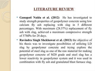 LITERATURE REVIEW
 Ganapati Naidu et al. (2012) He has investigated to
study strength properties of geopolymer concrete using low
calcium fly ash replacing with slag in 5 different
percentages. With maximum (28.57%) replacement of fly
ash with slag, achieved a maximum compressive strength
of 57MPa for 28 days.
 Ravindra Singh Shekhawat et al. (2013) the objective of
his thesis was to investigate possibilities of utilizing LD
slag by geopolymer concrete and trying explore the
potential of steel slag as one of the raw material for making
geopolymer concrete of M20 grade and steel slag has a
lower reactivity in geopolymer system and it was used in
combination with fly ash and granulated blast furnace slag.
 
