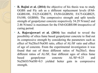 • B. Rajini et al. (2014) the objective of his thesis was to study
GGBS and Fly ash as a different replacement levels (FA0-
GGBS100, FA25-GGBS75, FA50-GGBS50; FA75-GGBS25,
FA100, GGBS0). The compressive strength and split tensile
strength of geopolymer concrete respectively 54.29 N/mm2 and
2.46 N/mm2 is maximum for the FA0-GGBS100 irrespective of
curing period.
• A. Rajerajeswari et al. (2014) has studied to reveal the
possibility of silica fume based geopolymer concrete to find out
its compressive strength by considering the parameters such as
effect of Na2Sio3/NaOH ratio, effect of AL/SF ratio and effect
of age of concrete. From the experimental investigation it was
found that out of three different ratios of Na2Sio3, three
different ratios of AL/SF, four different ages of silica fume
based geopolymer concrete AL/SF=0.25 and
Na2SiO3/NaOH=0.5 yielded better gain in compressive
strength.
 