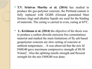  T.V. Srinivas Murthy et al. (2014) has studied to
produce the geo-polymer concrete, the Portland cement is
fully replaced with GGBS (Ground granulated blast
furnace slag) and alkaline liquids are used for the binding
of materials. The curing is carried in oven, curing at 65ºC.
 L. Krishnan et al. (2014) the objective of his thesis was
to produce a carbon dioxide emission free cementatious
material and studied the main limitations of fly ash based
geopolymer concrete are slow setting of concrete at
ambient temperature . . It was observed that the mix Id
F60G40 gave maximum compressive strength of 80.50
N/mm2 . Also the splitting tensile strength and flexural
strength for the mix F60G40 was done.
 