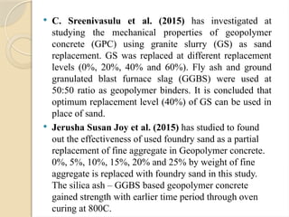  C. Sreenivasulu et al. (2015) has investigated at
studying the mechanical properties of geopolymer
concrete (GPC) using granite slurry (GS) as sand
replacement. GS was replaced at different replacement
levels (0%, 20%, 40% and 60%). Fly ash and ground
granulated blast furnace slag (GGBS) were used at
50:50 ratio as geopolymer binders. It is concluded that
optimum replacement level (40%) of GS can be used in
place of sand.
 Jerusha Susan Joy et al. (2015) has studied to found
out the effectiveness of used foundry sand as a partial
replacement of fine aggregate in Geopolymer concrete.
0%, 5%, 10%, 15%, 20% and 25% by weight of fine
aggregate is replaced with foundry sand in this study.
The silica ash – GGBS based geopolymer concrete
gained strength with earlier time period through oven
curing at 800C.
 