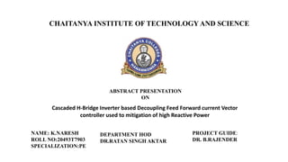 CHAITANYA INSTITUTE OF TECHNOLOGY AND SCIENCE
ABSTRACT PRESENTATION
ON
Cascaded H-Bridge Inverter based Decoupling Feed Forward current Vector
controller used to mitigation of high Reactive Power
PROJECT GUIDE:
DR. B.RAJENDER
NAME: K.NARESH
ROLL NO:20493T7903
SPECIALIZATION:PE
DEPARTMENT HOD
DR.RATAN SINGH AKTAR
 