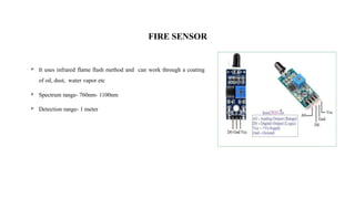 FIRE SENSOR
 It uses infrared flame flash method and can work through a coating
of oil, dust, water vapor etc
 Spectrum range- 760nm- 1100nm
 Detection range- 1 meter
 