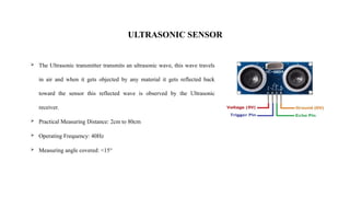 ULTRASONIC SENSOR
 The Ultrasonic transmitter transmits an ultrasonic wave, this wave travels
in air and when it gets objected by any material it gets reflected back
toward the sensor this reflected wave is observed by the Ultrasonic
receiver.
 Practical Measuring Distance: 2cm to 80cm
 Operating Frequency: 40Hz
 Measuring angle covered: <15°
 