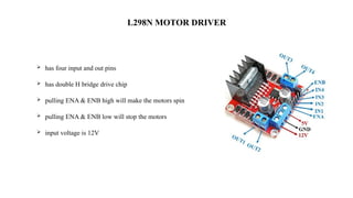 L298N MOTOR DRIVER
 has four input and out pins
 has double H bridge drive chip
 pulling ENA & ENB high will make the motors spin
 pulling ENA & ENB low will stop the motors
 input voltage is 12V
 