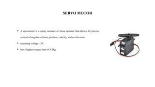 SERVO MOTOR
 A servomotor is a rotary actuator or linear actuator that allows for precise
control of angular or linear position, velocity, and acceleration.
 operating voltage : 5V
 has a highest torque limit of 4.1kg
 
