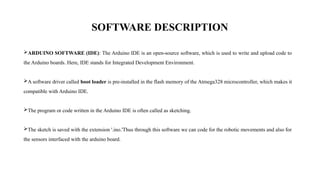 SOFTWARE DESCRIPTION
ARDUINO SOFTWARE (IDE): The Arduino IDE is an open-source software, which is used to write and upload code to
the Arduino boards. Here, IDE stands for Integrated Development Environment.
A software driver called boot loader is pre-installed in the flash memory of the Atmega328 microcontroller, which makes it
compatible with Arduino IDE.
The program or code written in the Arduino IDE is often called as sketching.
The sketch is saved with the extension '.ino.'Thus through this software we can code for the robotic movements and also for
the sensors interfaced with the arduino board.
 