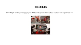RESULTS
Total kit gets on when power supply is given. All the LEDs represent that each device is ON and ready to perform its task.
 