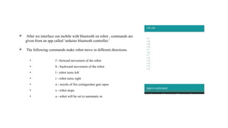 • f - forward movement of the robot
• b - backward movement of the robot
• l - robot turns left
• r - robot turns right
• n - nozzle of fire extinguisher gets open
• s - robot stops
• a - robot will be set to automatic m
 After we interface our mobile with bluetooth on robot , commands are
given from an app called ‘arduino bluetooth controller.’
 The following commands make robot move in different directions.
 