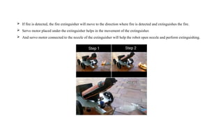  If fire is detected, the fire extinguisher will move to the direction where fire is detected and extinguishes the fire.
 Servo motor placed under the extinguisher helps in the movement of the extinguisher.
 And servo motor connected to the nozzle of the extinguisher will help the robot open nozzle and perform extinguishing.
 