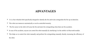 ADVANTAGES
 It is a four wheeled robot specifically designed to identify the fire and it also extinguishes the fire up on detection.
 This robot can maneuver automatically or can be controlled remotely.
 The fire sensor in the robot will sense the fire and starts fire extinguishing when there are fire accidents.
 In case of fire accidents, anyone can control the robot manually by interfacing it to the mobile via blue-tooth module.
 This helps us to control the robot manually and perform fire extinguishing manually thereby increasing the efficiency of
the robot.
 