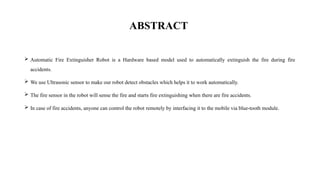 ABSTRACT
 Automatic Fire Extinguisher Robot is a Hardware based model used to automatically extinguish the fire during fire
accidents.
 We use Ultrasonic sensor to make our robot detect obstacles which helps it to work automatically.
 The fire sensor in the robot will sense the fire and starts fire extinguishing when there are fire accidents.
 In case of fire accidents, anyone can control the robot remotely by interfacing it to the mobile via blue-tooth module.
 