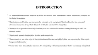 INTRODUCTION
 An automatic Fire Extinguisher Robot can be defined as a hardware based model which is used to automatically extinguish the
fire during fire accidents.
 The robot consists of Arduino uno microcontroller which acts as the heart piece of the robot.This robot also consists of
ultrasonic sensor,motor driver, wheels ,bluetooth module, fire sensor and fire extinguisher.
 The robot can be operated automatically or remotely. User end communicates with the robot by interfacing the robot with
bluetooth module.
 The ultrasonic sensor in the robot helps the robot work automatically.
 The commands are sent to the robot via bluetooth module and they are received by Arduino uno microcontroller if the robot is
being controlled remotely.
 Whenever the fire is detected by the fire sensor ,fire extinguishing will be implemented unil the fire is completely extinguished.
 