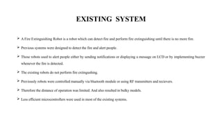 EXISTING SYSTEM
 A Fire Extinguishing Robot is a robot which can detect fire and perform fire extinguishing until there is no more fire.
 Previous systems were designed to detect the fire and alert people.
 Those robots used to alert people either by sending notifications or displaying a message on LCD or by implementing buzzer
whenever the fire is detected.
 The existing robots do not perform fire extingushing.
 Previously robots were controlled manually via bluetooth module or using RF transmitters and recievers.
 Therefore the distance of operation was limited. And also resulted in bulky models.
 Less efficient microcontrollers were used in most of the existing systems.
 
