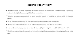 PROPOSED SYSTEM
 This robotic vehicle has ability to substitute the fire man in case of any fire accidents. The robotic vehicle is specifically
designed to identify the fire and extinguish the fire up on detection.
 This robot can manoeuvre automatically or can be controlled remotely by inerfacing the robot to mobile via bluetooth
module.
 We use Ultrasonic sensor to make our robot detect obstacles which helps it to work automatically.
 The fire sensor in the robot will sense the fire and starts fire extinguishing when there are fire accidents.
 In case of fire accidents, anyone can control the robot manually by interfacing it to the mobile via blue-tooth module.
 This helps us to control the robot manually and perform fire extinguishing manually thereby increasing the efficiency of the
robot.
 