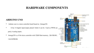 HARDWARE COMPONENTS
ARDUINO UNO
 Arduino uno is a micro controller board based on Atmega328.
 It has 14 digital input/output pins(of which 6 can be Used as PWM out
puts), 6 analog inputs .
 Atmega328 is a 8 bit micro controller with 32KB flash memory , 2kb SRAM ,
1 kb EEPROM.
 