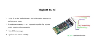 Bluetooth HC-05
 It can act as both master and slave that is can control other devices
and process as master.
 It can also act as a slave i.e as a communication hub that is center
which connects different networks.
 It is of 10meters range.
 Speed of data transfer is 3mbps.
 