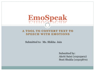 A TOOL TO CONVERT TEXT TO
SPEECH WITH EMOTIONS
EmoSpeak
Submitted to: Ms. Shikha Jain
Submitted by:
Akriti Saini (10503902)
Stuti Shukla (10503870)
 