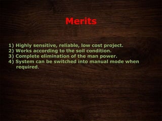 Merits
1) Highly sensitive, reliable, low cost project.
2) Works according to the soil condition.
3) Complete elimination of the man power.
4) System can be switched into manual mode when
required.
 