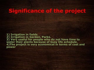 1) Irrigation in fields.
2) Irrigation in Garden, Parks.
3) Very useful for people who do not have time to
water their plants because of busy life schedule.
4)The project is very economical in terms of cost and
power
Significance of the project
 