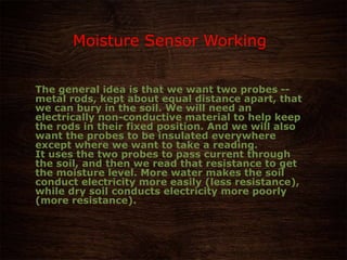 The general idea is that we want two probes --
metal rods, kept about equal distance apart, that
we can bury in the soil. We will need an
electrically non-conductive material to help keep
the rods in their fixed position. And we will also
want the probes to be insulated everywhere
except where we want to take a reading.
It uses the two probes to pass current through
the soil, and then we read that resistance to get
the moisture level. More water makes the soil
conduct electricity more easily (less resistance),
while dry soil conducts electricity more poorly
(more resistance).
Moisture Sensor Working
 