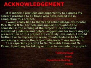 ACKNOWLEDGEMENT
It is indeed a privilege and opportunity to express my
sincere gratitude to all those who have helped me in
completing this project.
I would really like to thank and acknowledge my mentor
Mrs. Hema N for her help and support throughout the
semester in the making of the project. Her esteemed
individual guidance and helpful suggestions for improving the
presentation of this project are certainly invaluable. I would
further like to express my sense of indebtedness to her for
redressing errors in the project whenever I was unable to.
I am especially grateful to Dr. Saurabh Raina and Mr.
Pawan Upadhyay for taking out time to evaluate my project.
ToshahnvieMangal
10103651
MayankKumar Kumbhaj
10103539
 