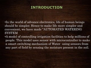 INTRODUCTION
•In the world of advance electronics, life of human beings
should be simpler. Hence to make life more simpler and
convenient, we have made “AUTOMATED WATERING
SYSTEM
•A model of controlling irrigation facilities to help millions of
people. This model uses sensor with microcontroller to make
a smart switching mechanism of Water using sensors from
any part of field by sensing the moisture present in the soil.
 