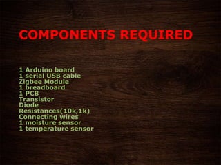 COMPONENTS REQUIRED
1 Arduino board
1 serial USB cable
Zigbee Module
1 breadboard
1 PCB
Transistor
Diode
Resistances(10k,1k)
Connecting wires
1 moisture sensor
1 temperature sensor
 