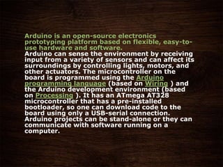 Arduino is an open-source electronics
prototyping platform based on flexible, easy-to-
use hardware and software.
Arduino can sense the environment by receiving
input from a variety of sensors and can affect its
surroundings by controlling lights, motors, and
other actuators. The microcontroller on the
board is programmed using the Arduino
programming language (based on Wiring ) and
the Arduino development environment (based
on Processing ). It has an ATmega AT328
microcontroller that has a pre-installed
bootloader, so one can download code to the
board using only a USB-serial connection.
Arduino projects can be stand-alone or they can
communicate with software running on a
computer.
 